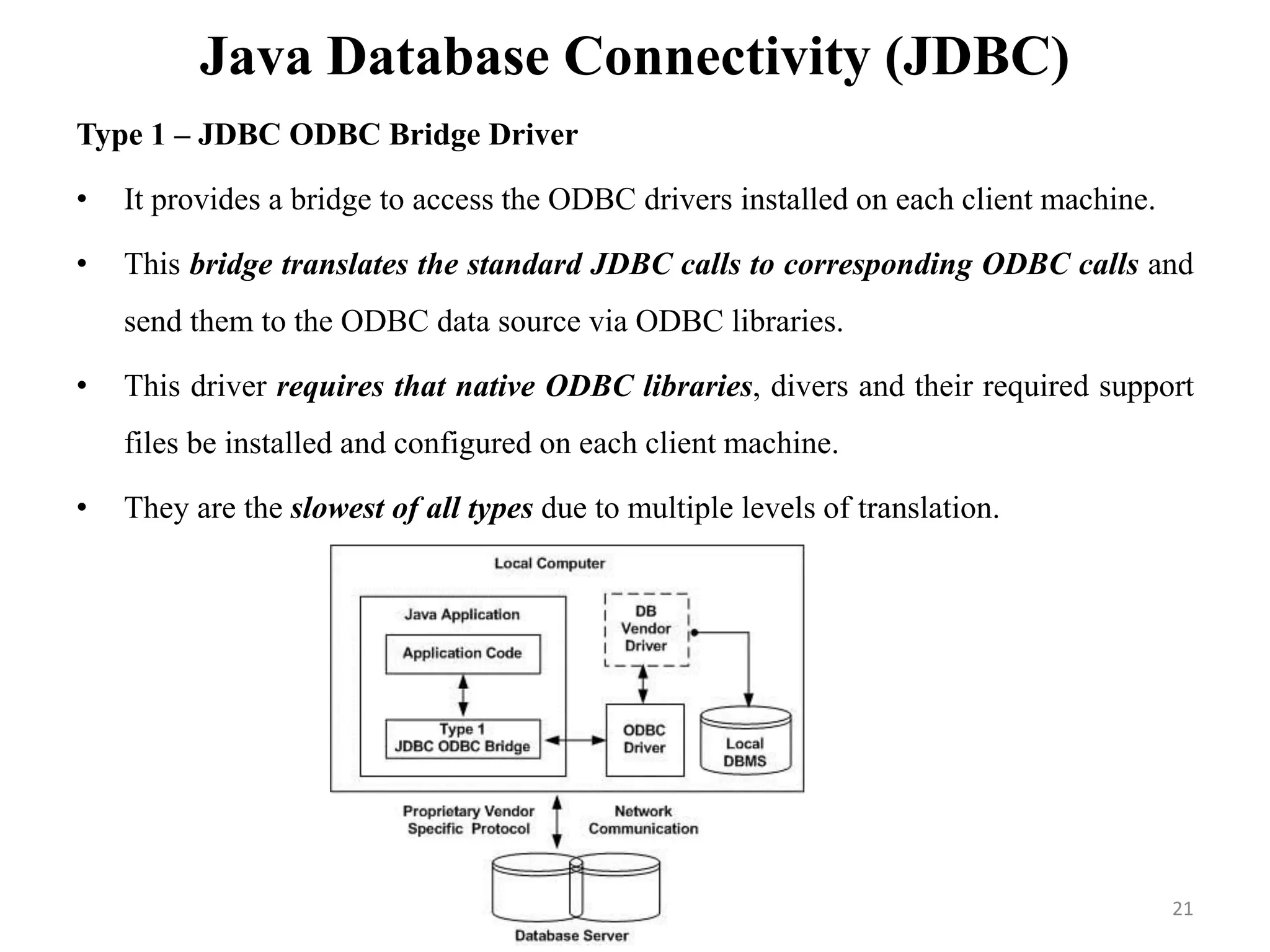 Java Database Connectivity (JDBC)
Type 1 – JDBC ODBC Bridge Driver
• It provides a bridge to access the ODBC drivers installed on each client machine.
• This bridge translates the standard JDBC calls to corresponding ODBC calls and
send them to the ODBC data source via ODBC libraries.
• This driver requires that native ODBC libraries, divers and their required support
files be installed and configured on each client machine.
• They are the slowest of all types due to multiple levels of translation.
21
 
