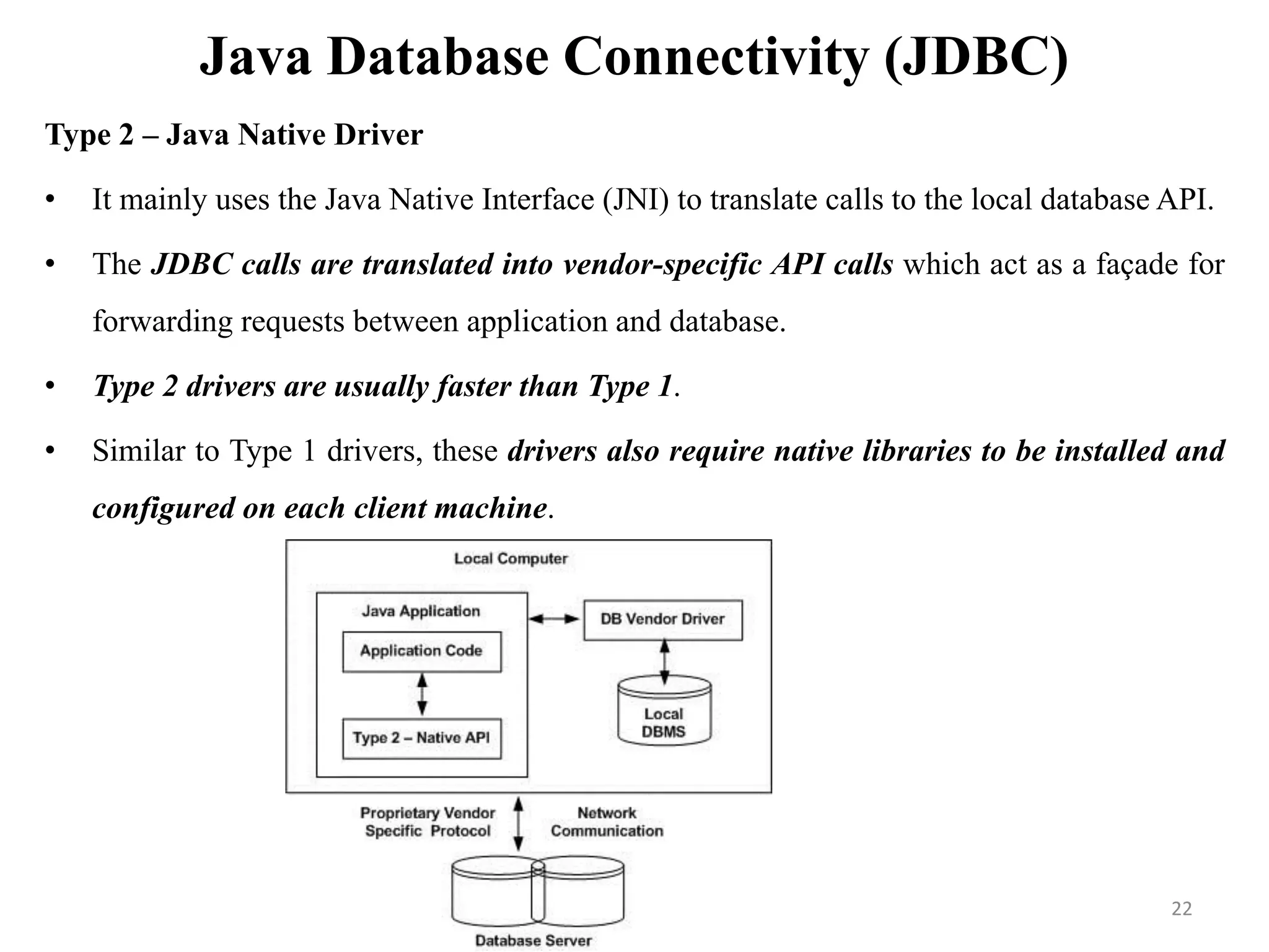 Java Database Connectivity (JDBC)
Type 2 – Java Native Driver
• It mainly uses the Java Native Interface (JNI) to translate calls to the local database API.
• The JDBC calls are translated into vendor-specific API calls which act as a façade for
forwarding requests between application and database.
• Type 2 drivers are usually faster than Type 1.
• Similar to Type 1 drivers, these drivers also require native libraries to be installed and
configured on each client machine.
22
 