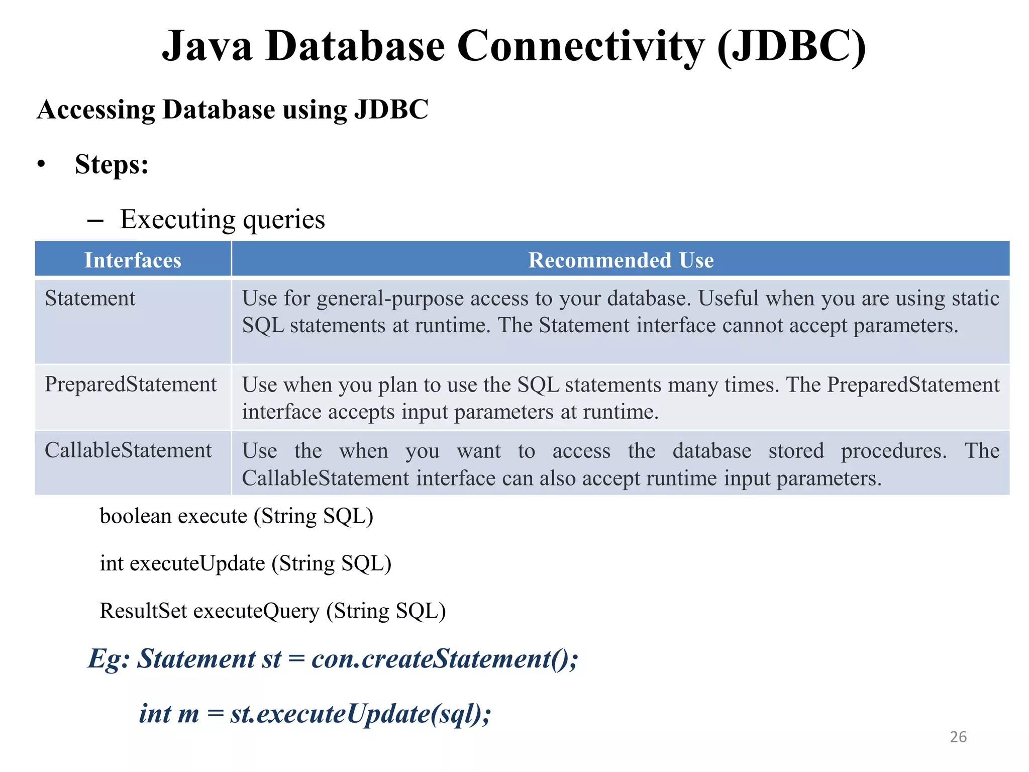 Java Database Connectivity (JDBC)
Accessing Database using JDBC
• Steps:
– Executing queries
Eg: Statement st = con.createStatement();
int m = st.executeUpdate(sql);
Interfaces Recommended Use
Statement Use for general-purpose access to your database. Useful when you are using static
SQL statements at runtime. The Statement interface cannot accept parameters.
PreparedStatement Use when you plan to use the SQL statements many times. The PreparedStatement
interface accepts input parameters at runtime.
CallableStatement Use the when you want to access the database stored procedures. The
CallableStatement interface can also accept runtime input parameters.
boolean execute (String SQL)
int executeUpdate (String SQL)
ResultSet executeQuery (String SQL)
26
 