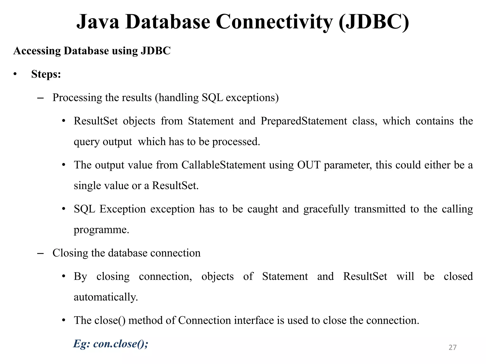 Java Database Connectivity (JDBC)
Accessing Database using JDBC
• Steps:
– Processing the results (handling SQL exceptions)
• ResultSet objects from Statement and PreparedStatement class, which contains the
query output which has to be processed.
• The output value from CallableStatement using OUT parameter, this could either be a
single value or a ResultSet.
• SQL Exception exception has to be caught and gracefully transmitted to the calling
programme.
– Closing the database connection
• By closing connection, objects of Statement and ResultSet will be closed
automatically.
• The close() method of Connection interface is used to close the connection.
Eg: con.close(); 27
 