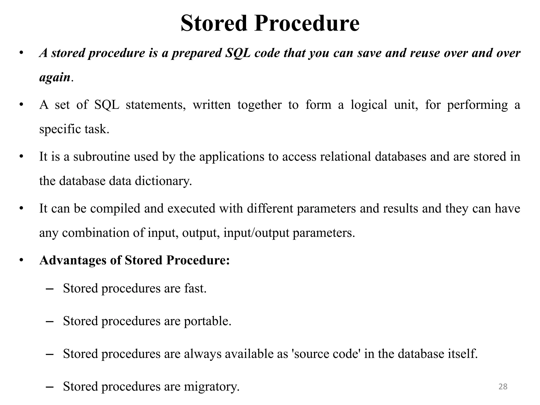 Stored Procedure
• A stored procedure is a prepared SQL code that you can save and reuse over and over
again.
• A set of SQL statements, written together to form a logical unit, for performing a
specific task.
• It is a subroutine used by the applications to access relational databases and are stored in
the database data dictionary.
• It can be compiled and executed with different parameters and results and they can have
any combination of input, output, input/output parameters.
• Advantages of Stored Procedure:
– Stored procedures are fast.
– Stored procedures are portable.
– Stored procedures are always available as 'source code' in the database itself.
– Stored procedures are migratory. 28
 