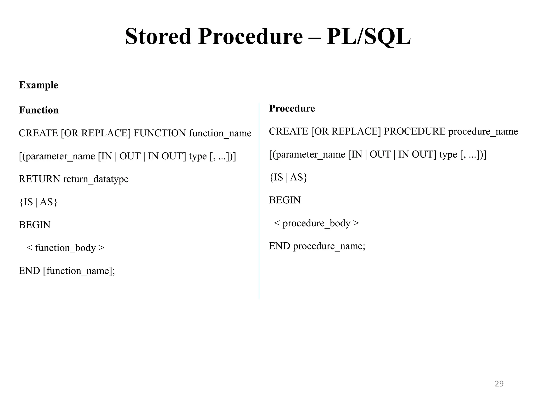 Stored Procedure – PL/SQL
Example
Function
CREATE [OR REPLACE] FUNCTION function_name
[(parameter_name [IN | OUT | IN OUT] type [, ...])]
RETURN return_datatype
{IS | AS}
BEGIN
< function_body >
END [function_name];
Procedure
CREATE [OR REPLACE] PROCEDURE procedure_name
[(parameter_name [IN | OUT | IN OUT] type [, ...])]
{IS | AS}
BEGIN
< procedure_body >
END procedure_name;
29
 
