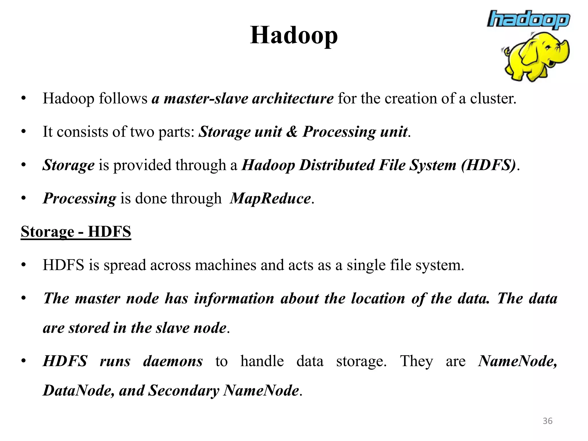Hadoop
• Hadoop follows a master-slave architecture for the creation of a cluster.
• It consists of two parts: Storage unit & Processing unit.
• Storage is provided through a Hadoop Distributed File System (HDFS).
• Processing is done through MapReduce.
Storage - HDFS
• HDFS is spread across machines and acts as a single file system.
• The master node has information about the location of the data. The data
are stored in the slave node.
• HDFS runs daemons to handle data storage. They are NameNode,
DataNode, and Secondary NameNode.
36
 