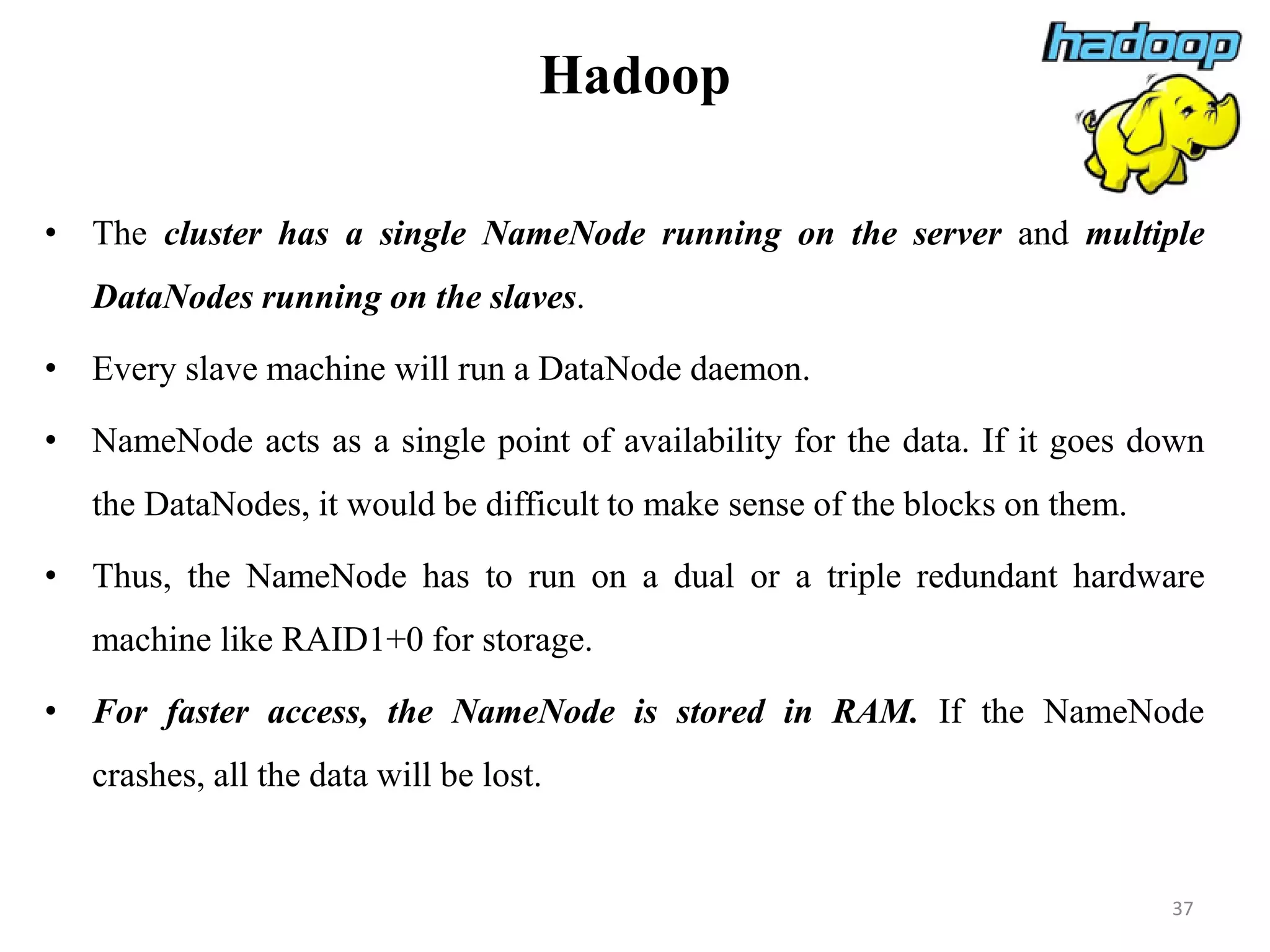 Hadoop
• The cluster has a single NameNode running on the server and multiple
DataNodes running on the slaves.
• Every slave machine will run a DataNode daemon.
• NameNode acts as a single point of availability for the data. If it goes down
the DataNodes, it would be difficult to make sense of the blocks on them.
• Thus, the NameNode has to run on a dual or a triple redundant hardware
machine like RAID1+0 for storage.
• For faster access, the NameNode is stored in RAM. If the NameNode
crashes, all the data will be lost.
37
 
