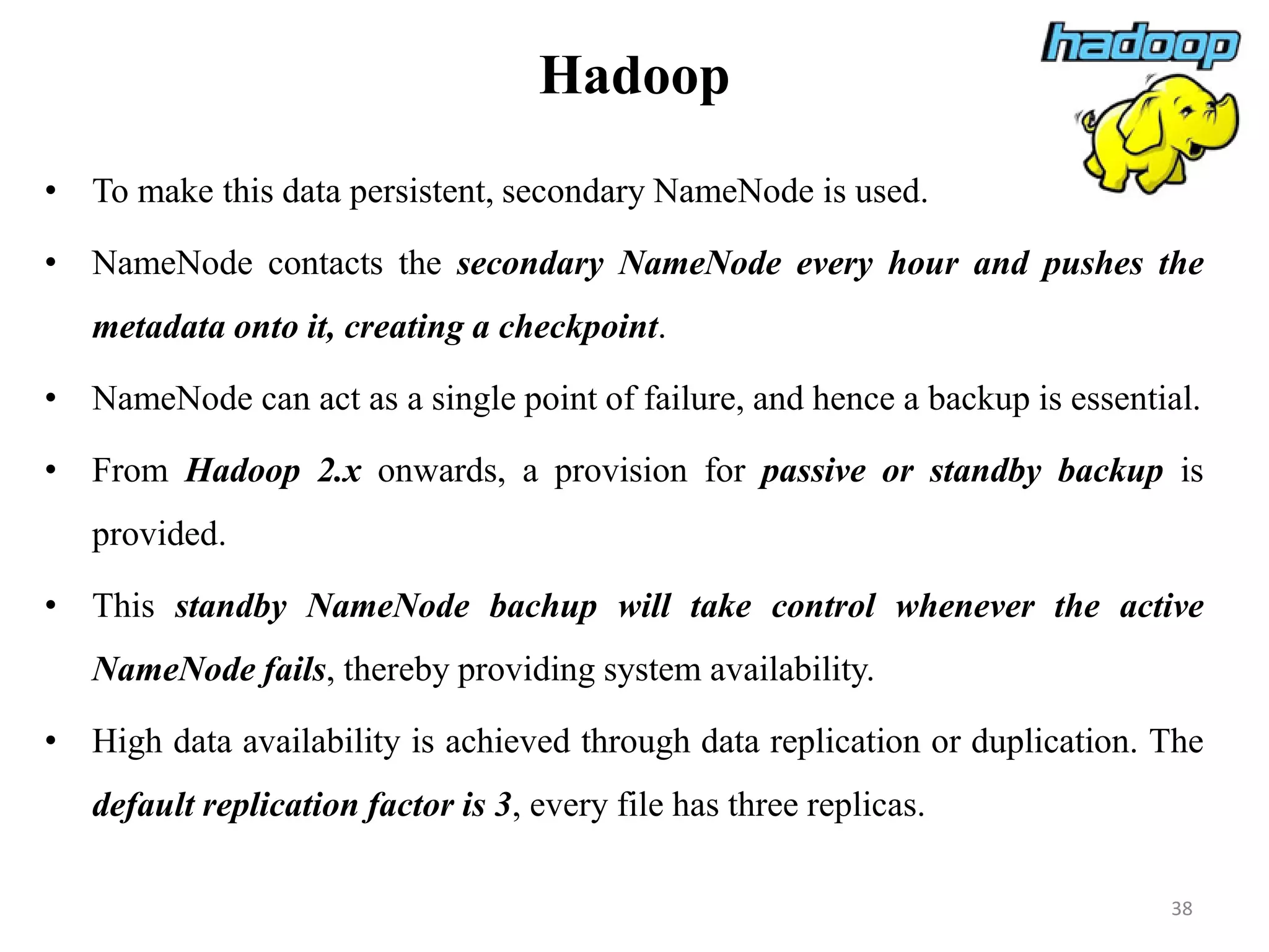 Hadoop
• To make this data persistent, secondary NameNode is used.
• NameNode contacts the secondary NameNode every hour and pushes the
metadata onto it, creating a checkpoint.
• NameNode can act as a single point of failure, and hence a backup is essential.
• From Hadoop 2.x onwards, a provision for passive or standby backup is
provided.
• This standby NameNode bachup will take control whenever the active
NameNode fails, thereby providing system availability.
• High data availability is achieved through data replication or duplication. The
default replication factor is 3, every file has three replicas.
38
 