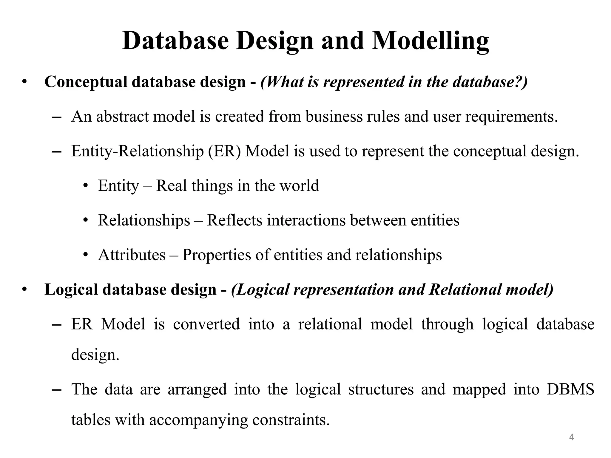 Database Design and Modelling
• Conceptual database design - (What is represented in the database?)
– An abstract model is created from business rules and user requirements.
– Entity-Relationship (ER) Model is used to represent the conceptual design.
• Entity – Real things in the world
• Relationships – Reflects interactions between entities
• Attributes – Properties of entities and relationships
• Logical database design - (Logical representation and Relational model)
– ER Model is converted into a relational model through logical database
design.
– The data are arranged into the logical structures and mapped into DBMS
tables with accompanying constraints.
4
 