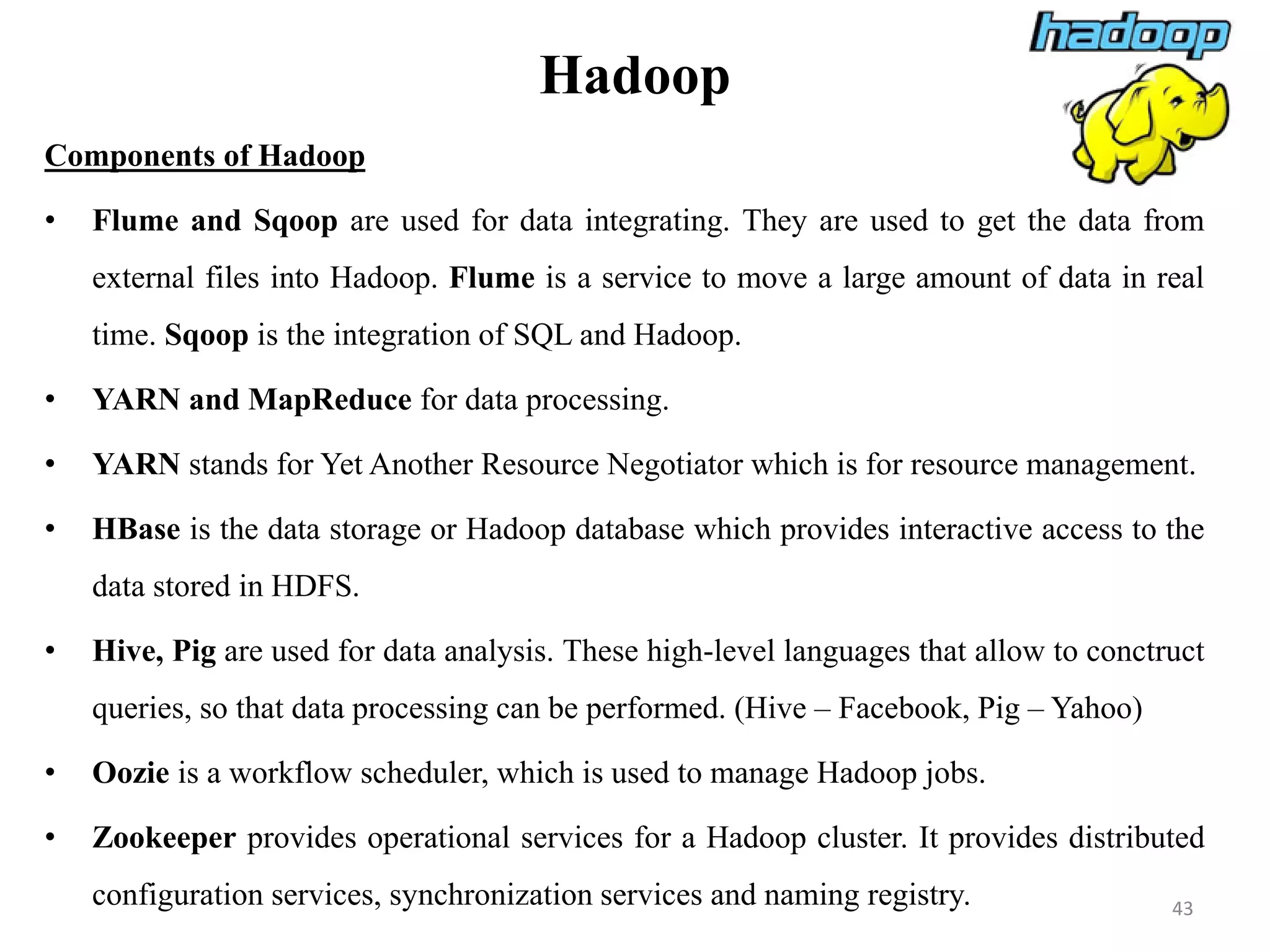 Hadoop
Components of Hadoop
• Flume and Sqoop are used for data integrating. They are used to get the data from
external files into Hadoop. Flume is a service to move a large amount of data in real
time. Sqoop is the integration of SQL and Hadoop.
• YARN and MapReduce for data processing.
• YARN stands for Yet Another Resource Negotiator which is for resource management.
• HBase is the data storage or Hadoop database which provides interactive access to the
data stored in HDFS.
• Hive, Pig are used for data analysis. These high-level languages that allow to conctruct
queries, so that data processing can be performed. (Hive – Facebook, Pig – Yahoo)
• Oozie is a workflow scheduler, which is used to manage Hadoop jobs.
• Zookeeper provides operational services for a Hadoop cluster. It provides distributed
configuration services, synchronization services and naming registry. 43
 