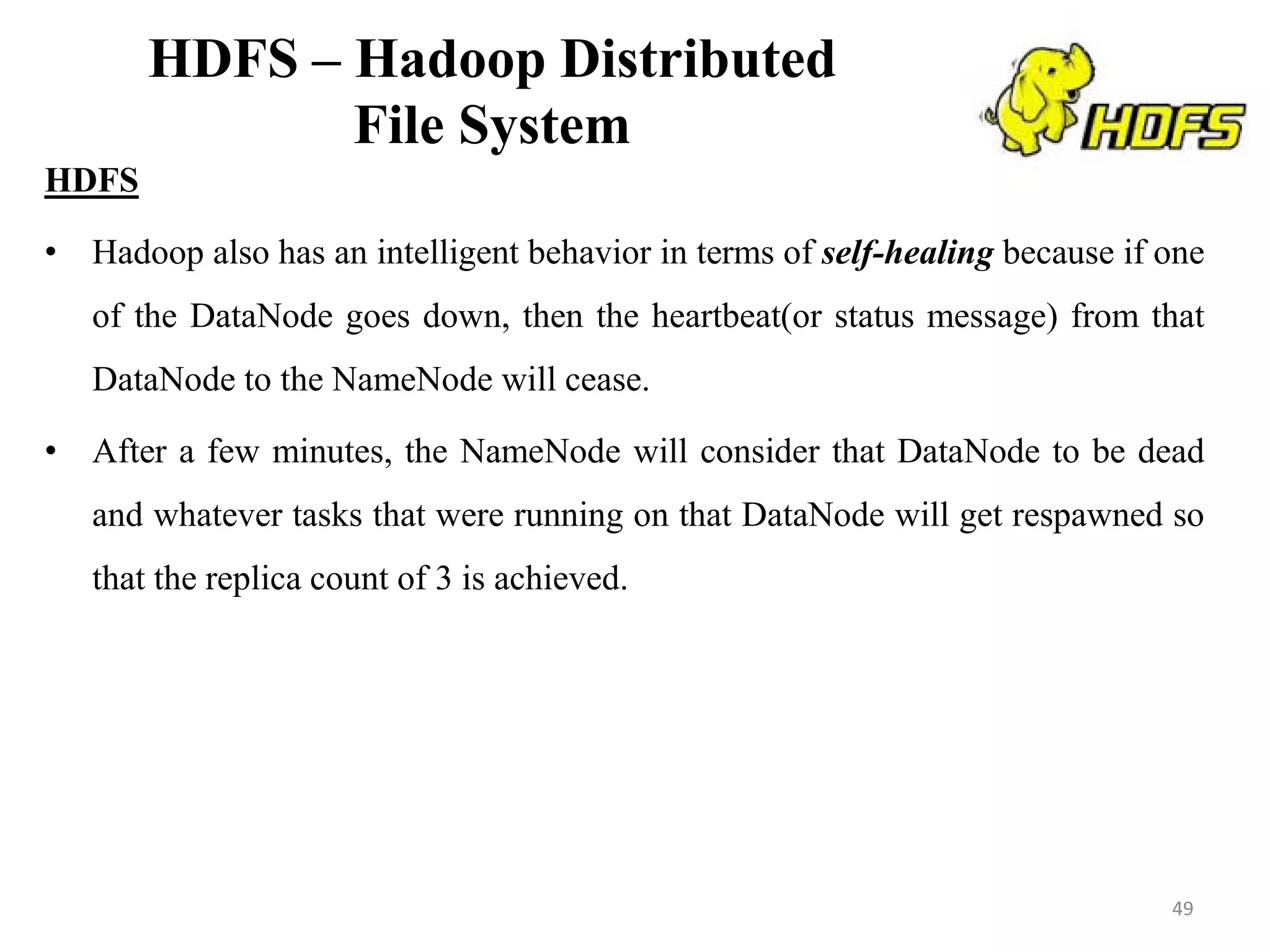 HDFS – Hadoop Distributed
File System
HDFS
• Hadoop also has an intelligent behavior in terms of self-healing because if one
of the DataNode goes down, then the heartbeat(or status message) from that
DataNode to the NameNode will cease.
• After a few minutes, the NameNode will consider that DataNode to be dead
and whatever tasks that were running on that DataNode will get respawned so
that the replica count of 3 is achieved.
49
 