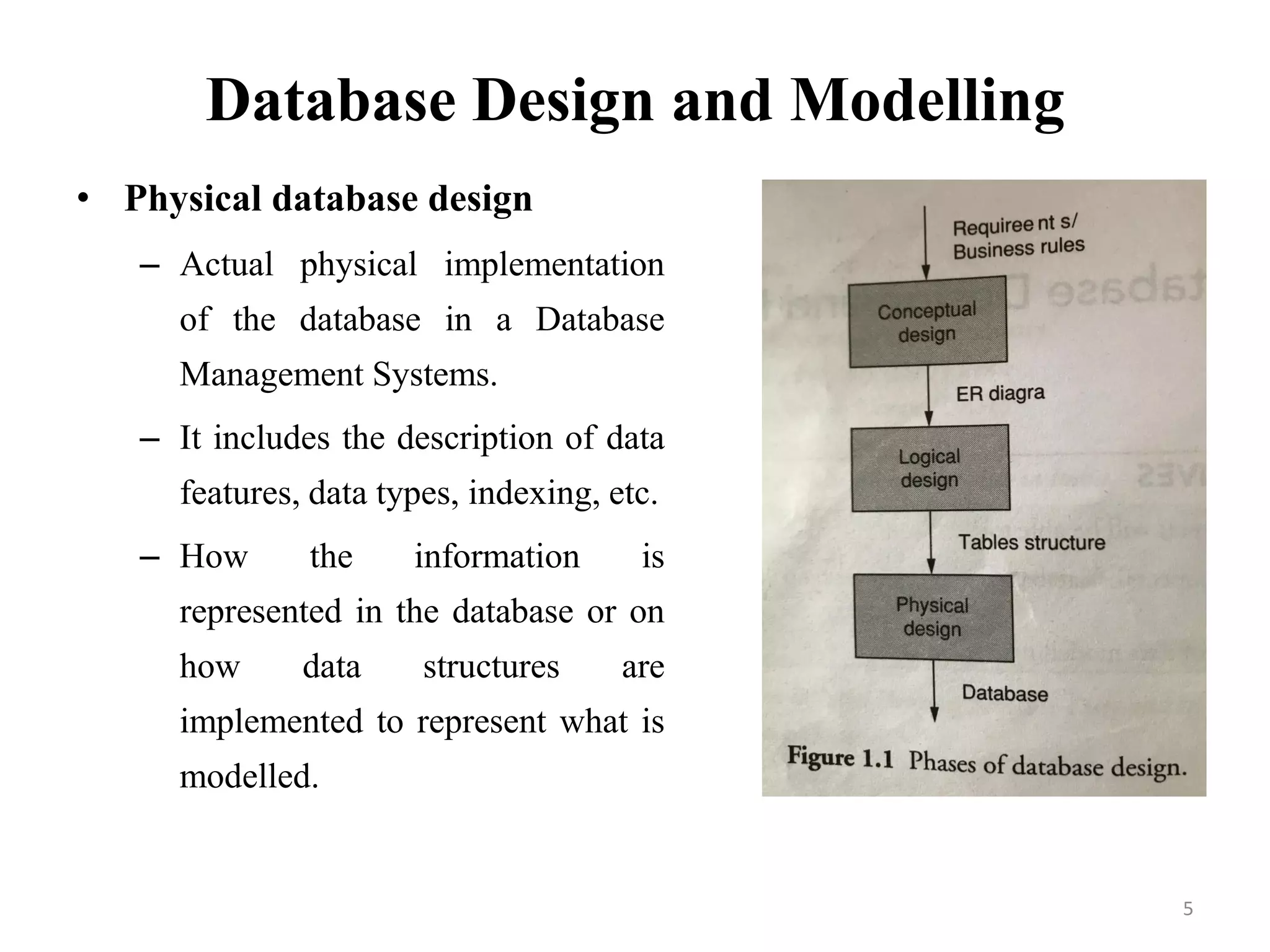 Database Design and Modelling
• Physical database design
– Actual physical implementation
of the database in a Database
Management Systems.
– It includes the description of data
features, data types, indexing, etc.
– How the information is
represented in the database or on
how data structures are
implemented to represent what is
modelled.
5
 