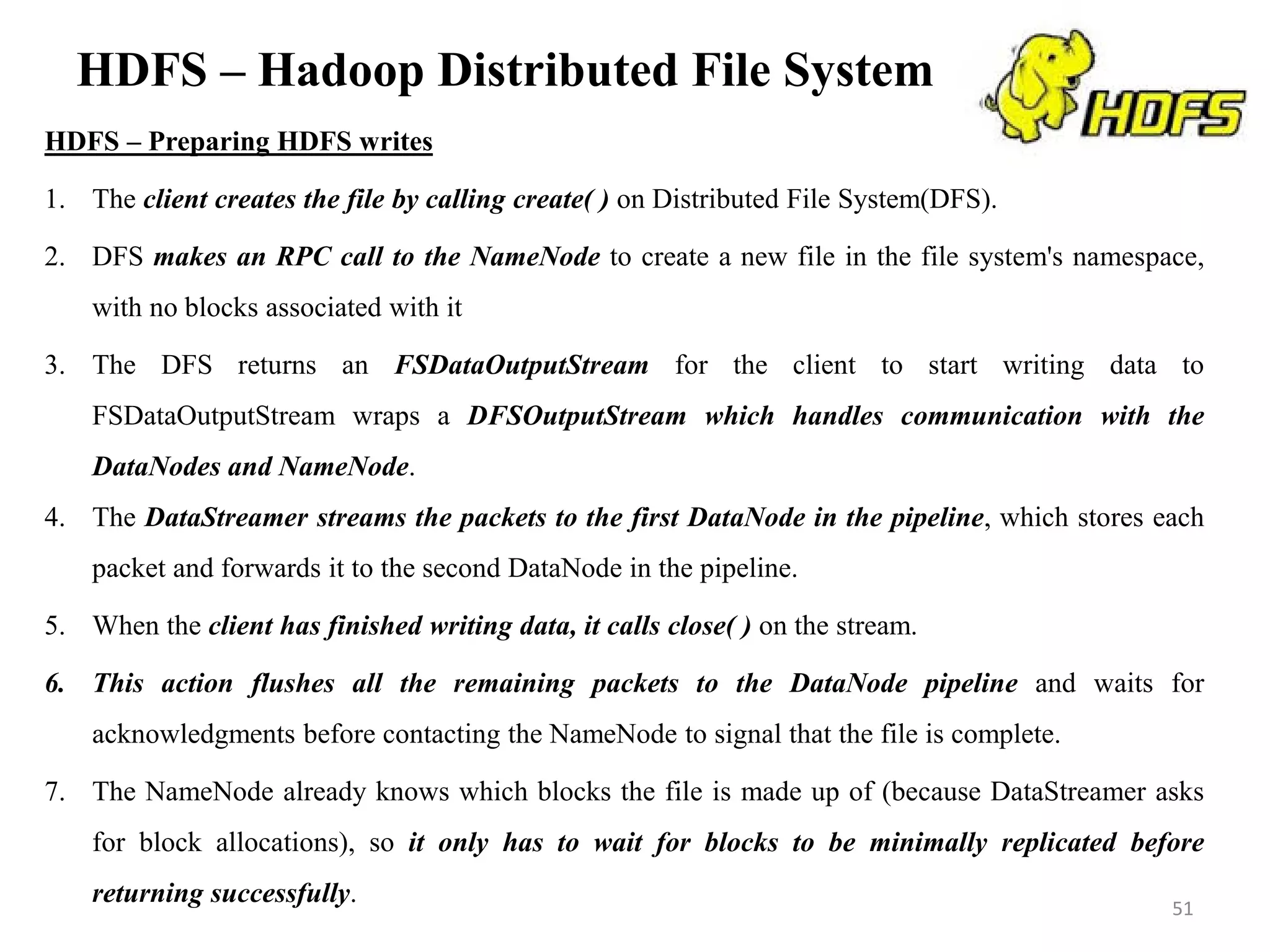 HDFS – Hadoop Distributed File System
HDFS – Preparing HDFS writes
1. The client creates the file by calling create( ) on Distributed File System(DFS).
2. DFS makes an RPC call to the NameNode to create a new file in the file system's namespace,
with no blocks associated with it
3. The DFS returns an FSDataOutputStream for the client to start writing data to
FSDataOutputStream wraps a DFSOutputStream which handles communication with the
DataNodes and NameNode.
4. The DataStreamer streams the packets to the first DataNode in the pipeline, which stores each
packet and forwards it to the second DataNode in the pipeline.
5. When the client has finished writing data, it calls close( ) on the stream.
6. This action flushes all the remaining packets to the DataNode pipeline and waits for
acknowledgments before contacting the NameNode to signal that the file is complete.
7. The NameNode already knows which blocks the file is made up of (because DataStreamer asks
for block allocations), so it only has to wait for blocks to be minimally replicated before
returning successfully. 51
 