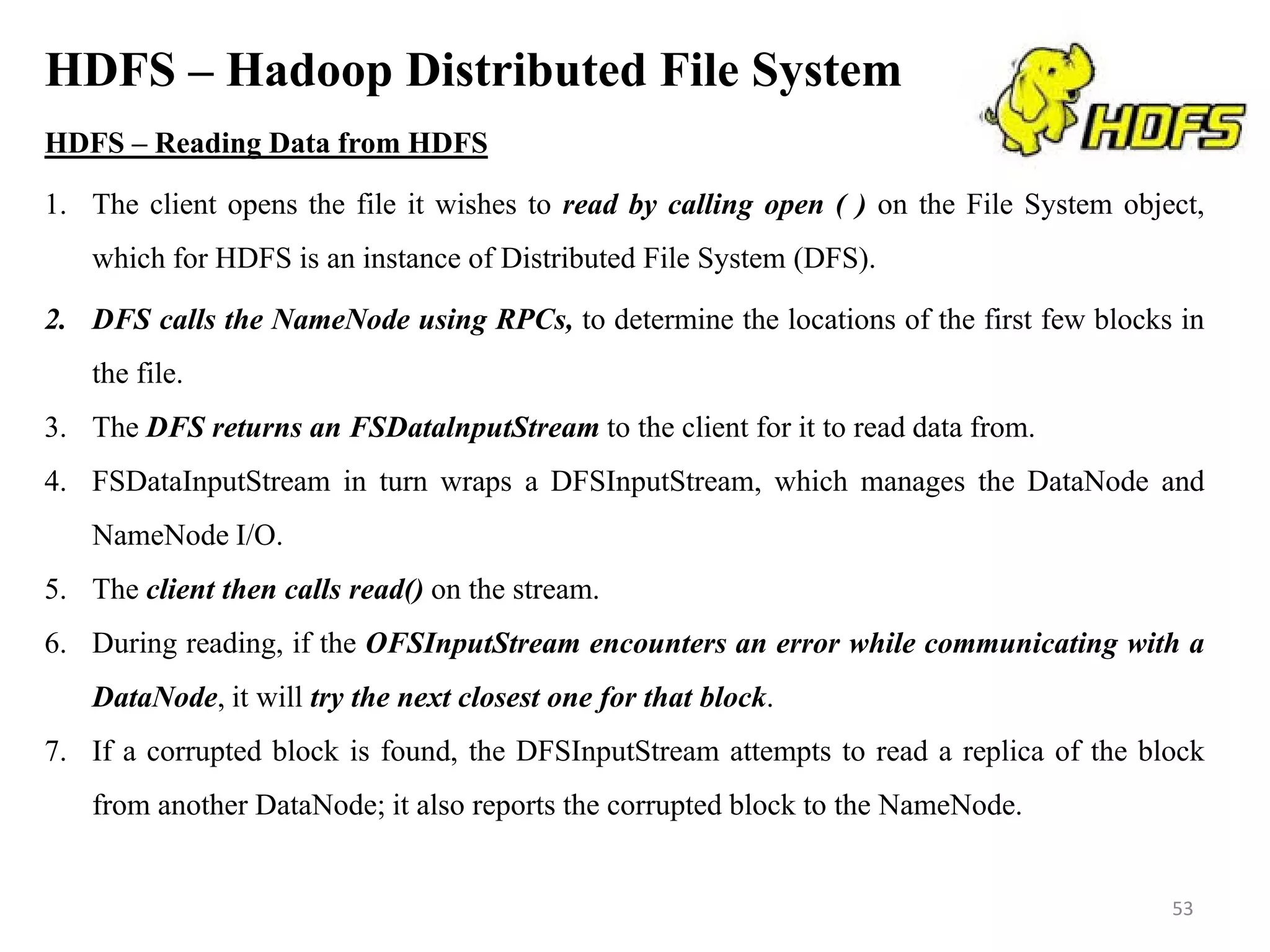 HDFS – Hadoop Distributed File System
HDFS – Reading Data from HDFS
1. The client opens the file it wishes to read by calling open ( ) on the File System object,
which for HDFS is an instance of Distributed File System (DFS).
2. DFS calls the NameNode using RPCs, to determine the locations of the first few blocks in
the file.
3. The DFS returns an FSDatalnputStream to the client for it to read data from.
4. FSDataInputStream in turn wraps a DFSInputStream, which manages the DataNode and
NameNode I/O.
5. The client then calls read() on the stream.
6. During reading, if the OFSInputStream encounters an error while communicating with a
DataNode, it will try the next closest one for that block.
7. If a corrupted block is found, the DFSInputStream attempts to read a replica of the block
from another DataNode; it also reports the corrupted block to the NameNode.
53
 