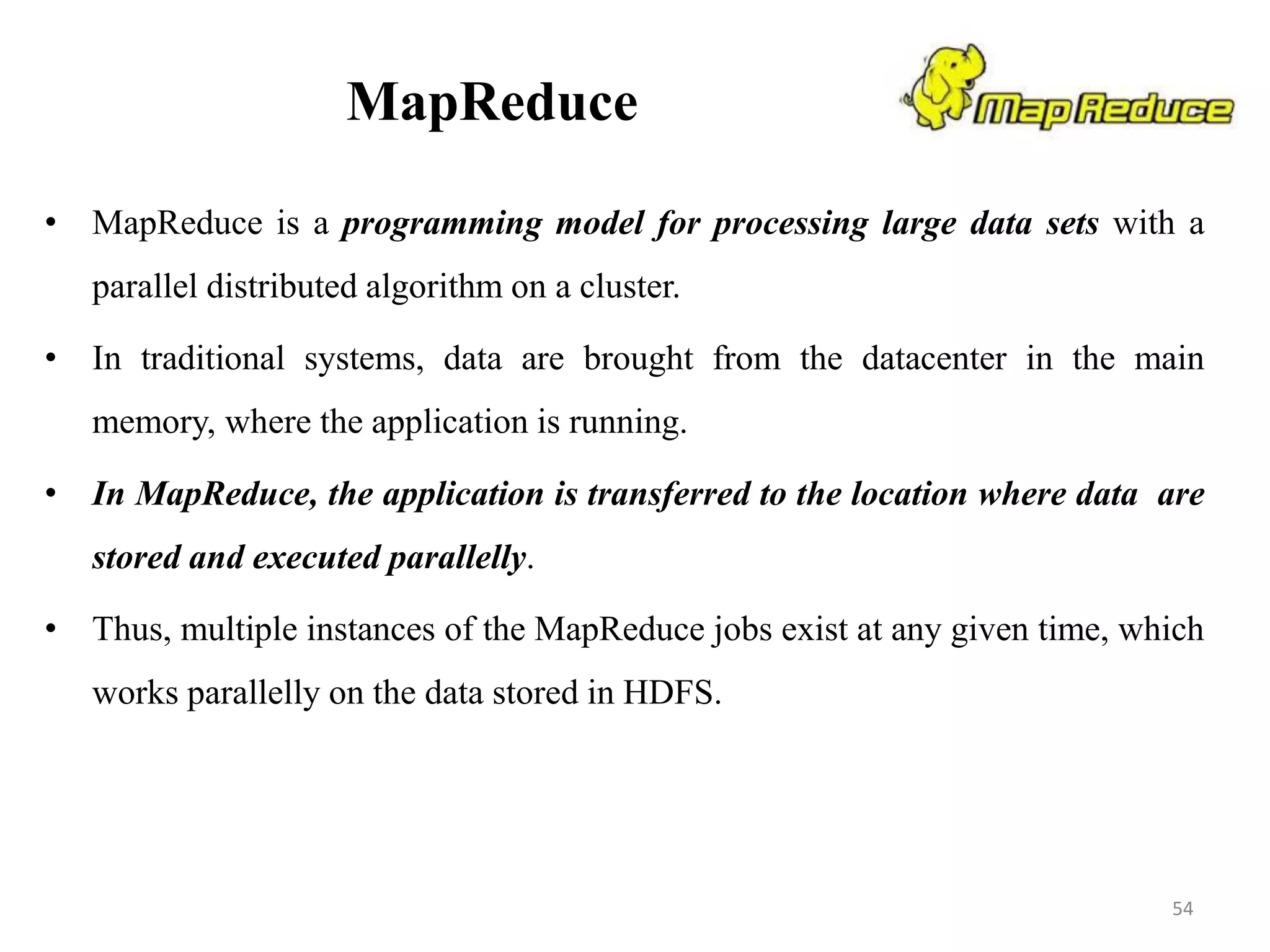 MapReduce
• MapReduce is a programming model for processing large data sets with a
parallel distributed algorithm on a cluster.
• In traditional systems, data are brought from the datacenter in the main
memory, where the application is running.
• In MapReduce, the application is transferred to the location where data are
stored and executed parallelly.
• Thus, multiple instances of the MapReduce jobs exist at any given time, which
works parallelly on the data stored in HDFS.
54
 