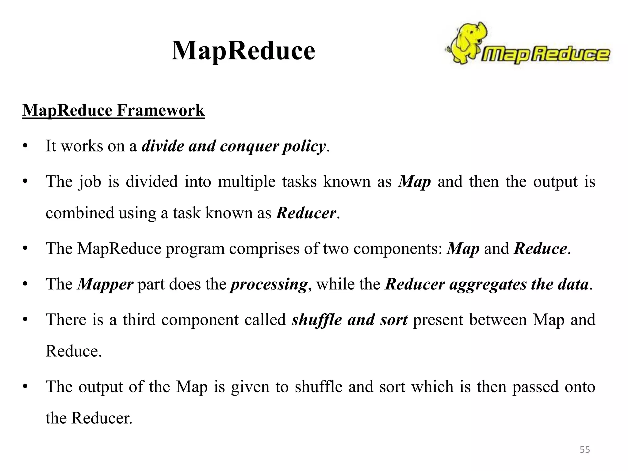 MapReduce
MapReduce Framework
• It works on a divide and conquer policy.
• The job is divided into multiple tasks known as Map and then the output is
combined using a task known as Reducer.
• The MapReduce program comprises of two components: Map and Reduce.
• The Mapper part does the processing, while the Reducer aggregates the data.
• There is a third component called shuffle and sort present between Map and
Reduce.
• The output of the Map is given to shuffle and sort which is then passed onto
the Reducer.
55
 