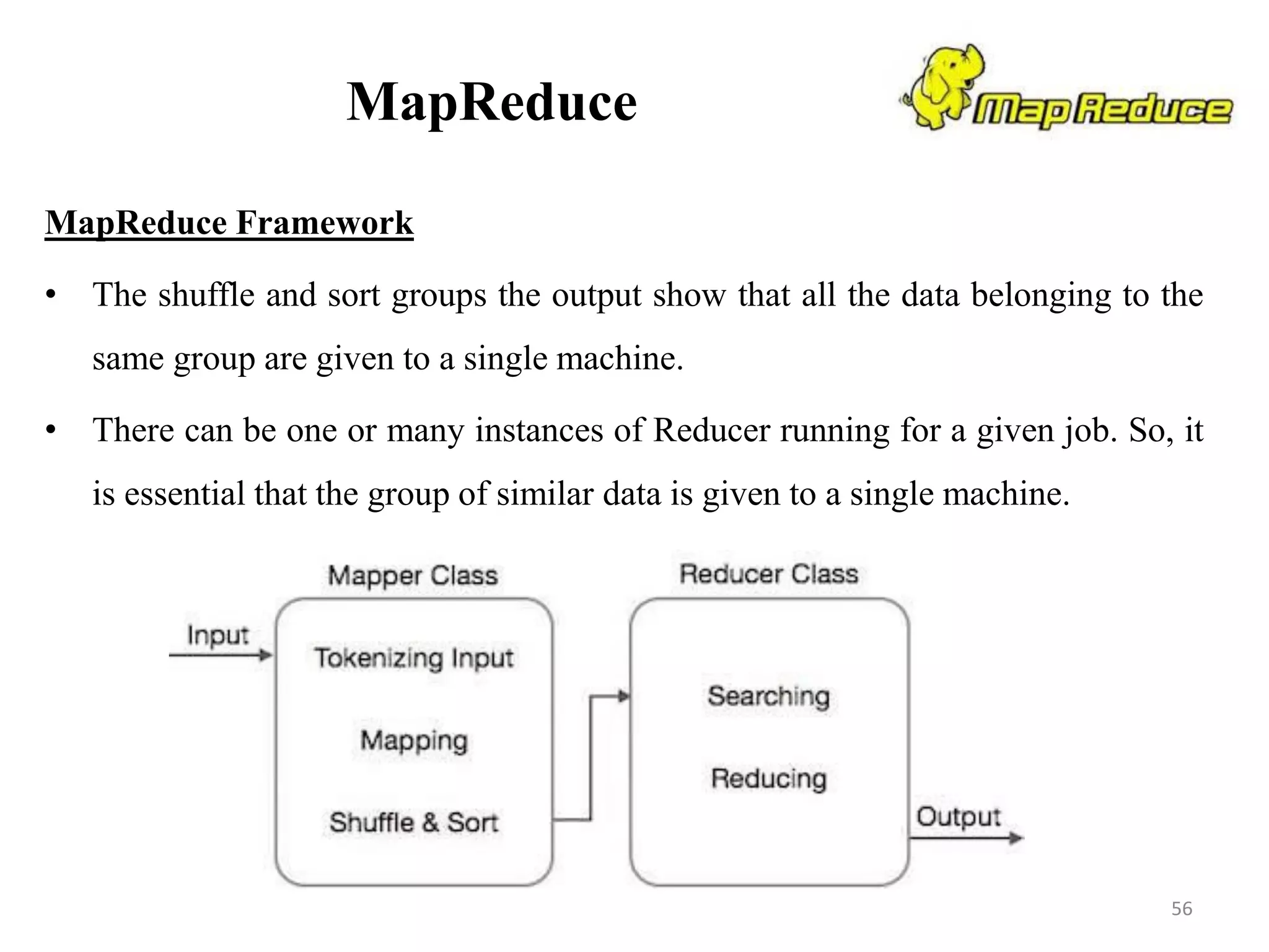 MapReduce
MapReduce Framework
• The shuffle and sort groups the output show that all the data belonging to the
same group are given to a single machine.
• There can be one or many instances of Reducer running for a given job. So, it
is essential that the group of similar data is given to a single machine.
56
 