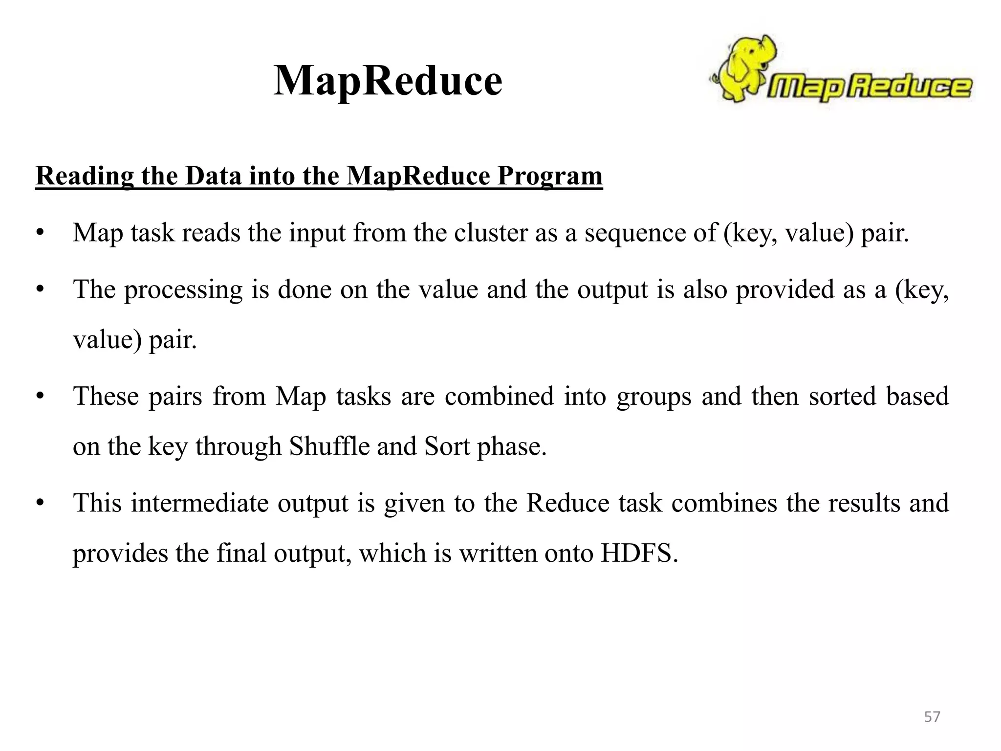 MapReduce
Reading the Data into the MapReduce Program
• Map task reads the input from the cluster as a sequence of (key, value) pair.
• The processing is done on the value and the output is also provided as a (key,
value) pair.
• These pairs from Map tasks are combined into groups and then sorted based
on the key through Shuffle and Sort phase.
• This intermediate output is given to the Reduce task combines the results and
provides the final output, which is written onto HDFS.
57
 