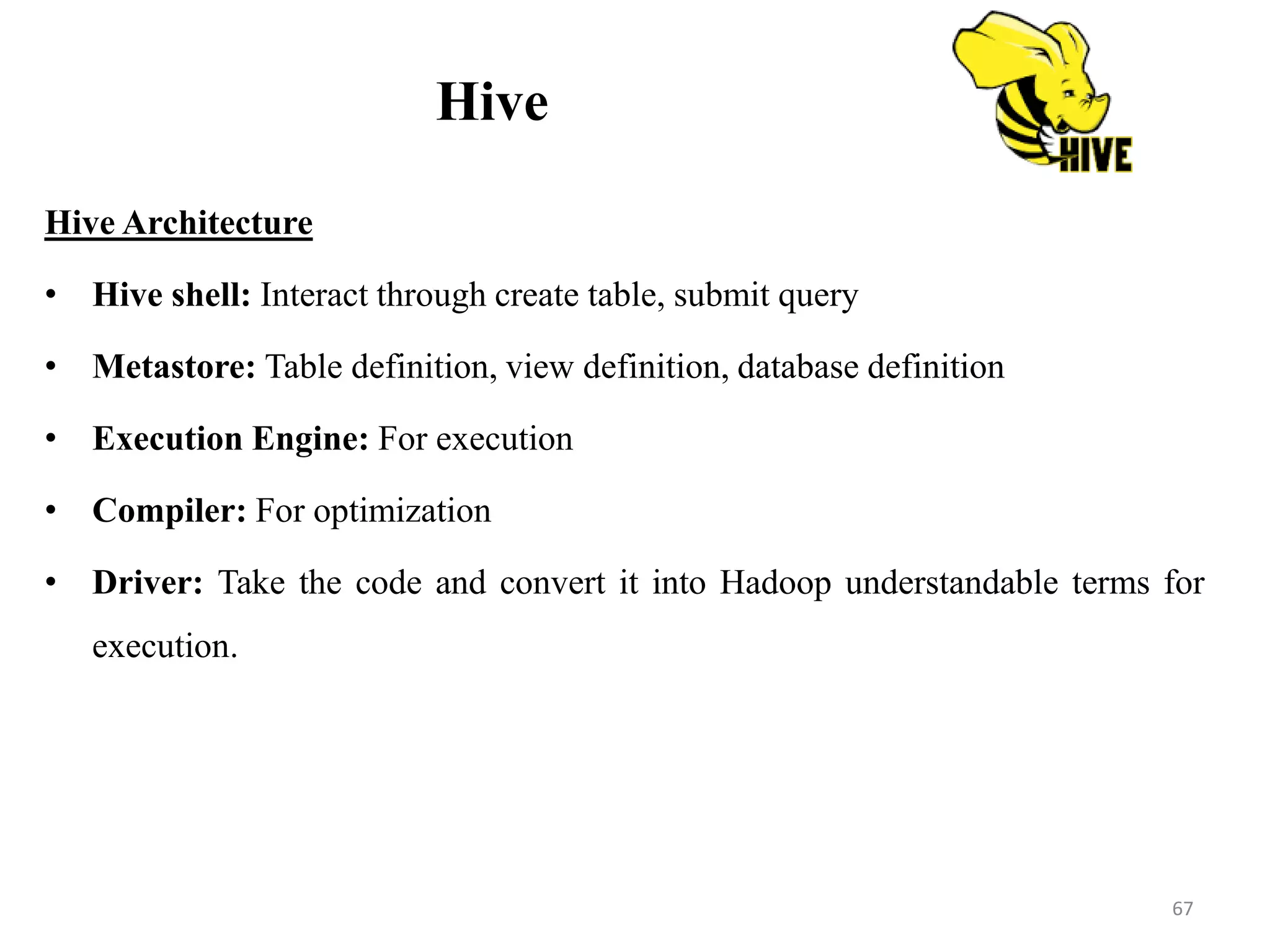 Hive
Hive Architecture
• Hive shell: Interact through create table, submit query
• Metastore: Table definition, view definition, database definition
• Execution Engine: For execution
• Compiler: For optimization
• Driver: Take the code and convert it into Hadoop understandable terms for
execution.
67
 