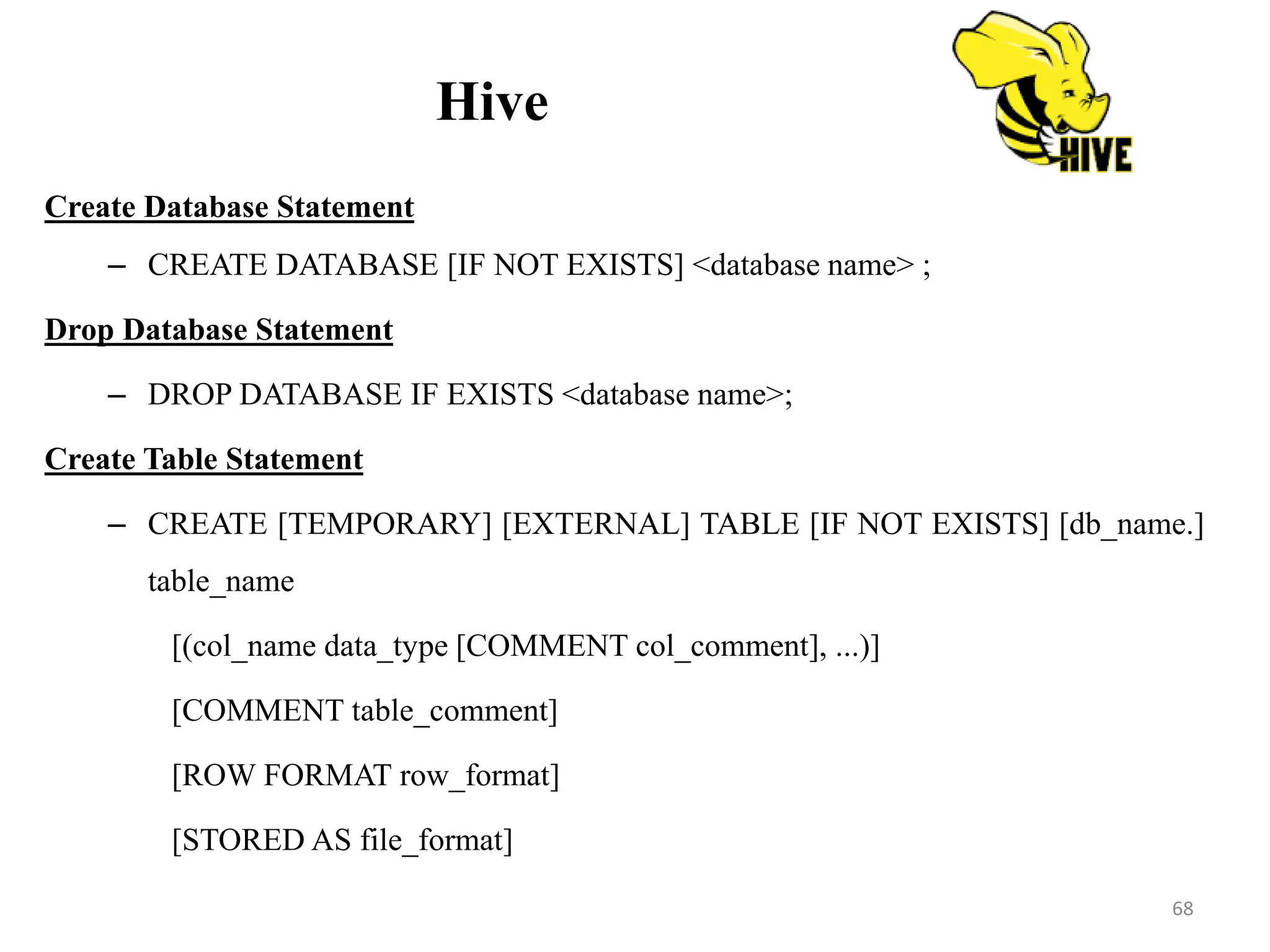 Hive
Create Database Statement
– CREATE DATABASE [IF NOT EXISTS] <database name> ;
Drop Database Statement
– DROP DATABASE IF EXISTS <database name>;
Create Table Statement
– CREATE [TEMPORARY] [EXTERNAL] TABLE [IF NOT EXISTS] [db_name.]
table_name
[(col_name data_type [COMMENT col_comment], ...)]
[COMMENT table_comment]
[ROW FORMAT row_format]
[STORED AS file_format]
68
 