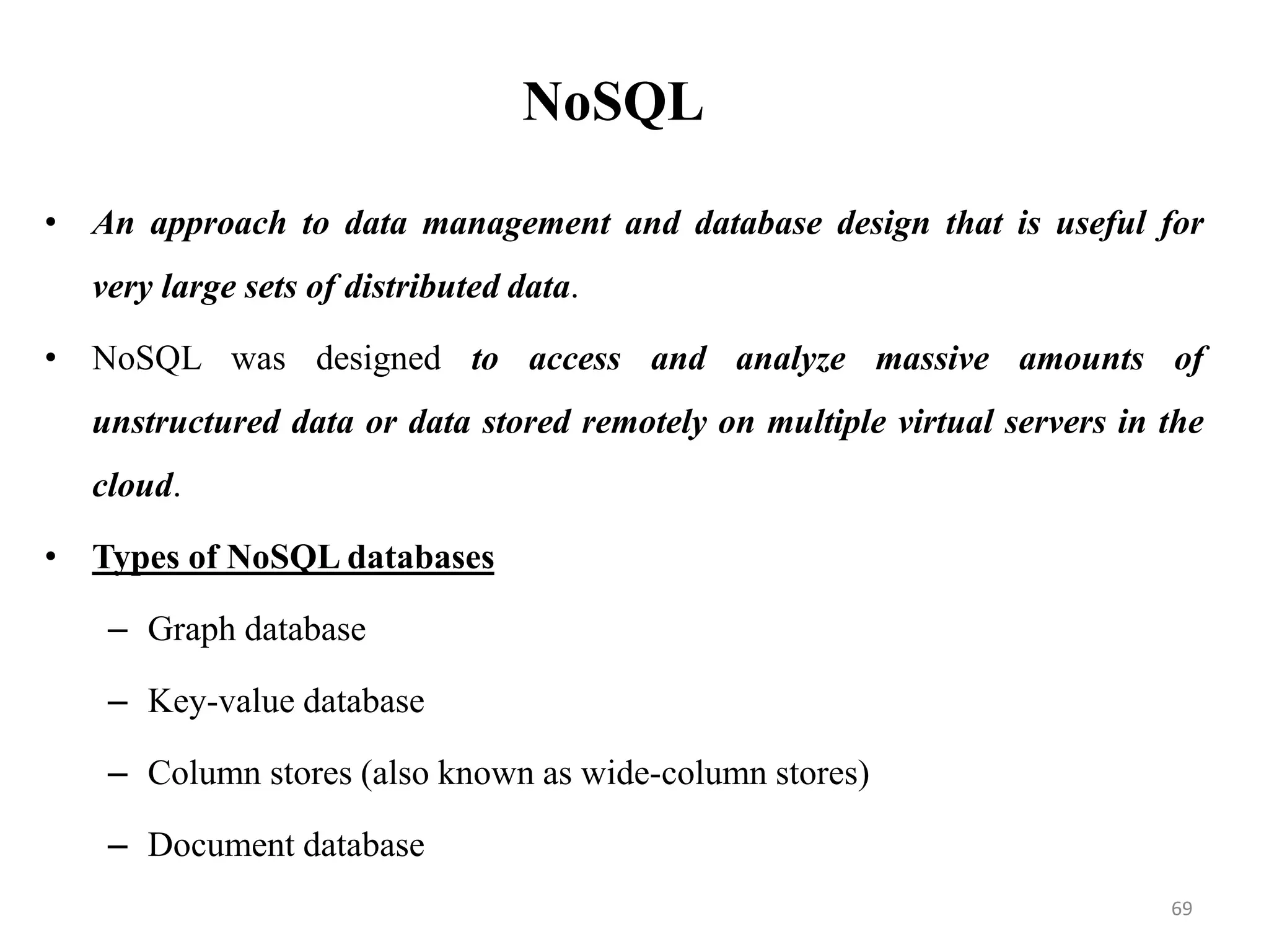 NoSQL
• An approach to data management and database design that is useful for
very large sets of distributed data.
• NoSQL was designed to access and analyze massive amounts of
unstructured data or data stored remotely on multiple virtual servers in the
cloud.
• Types of NoSQL databases
– Graph database
– Key-value database
– Column stores (also known as wide-column stores)
– Document database
69
 