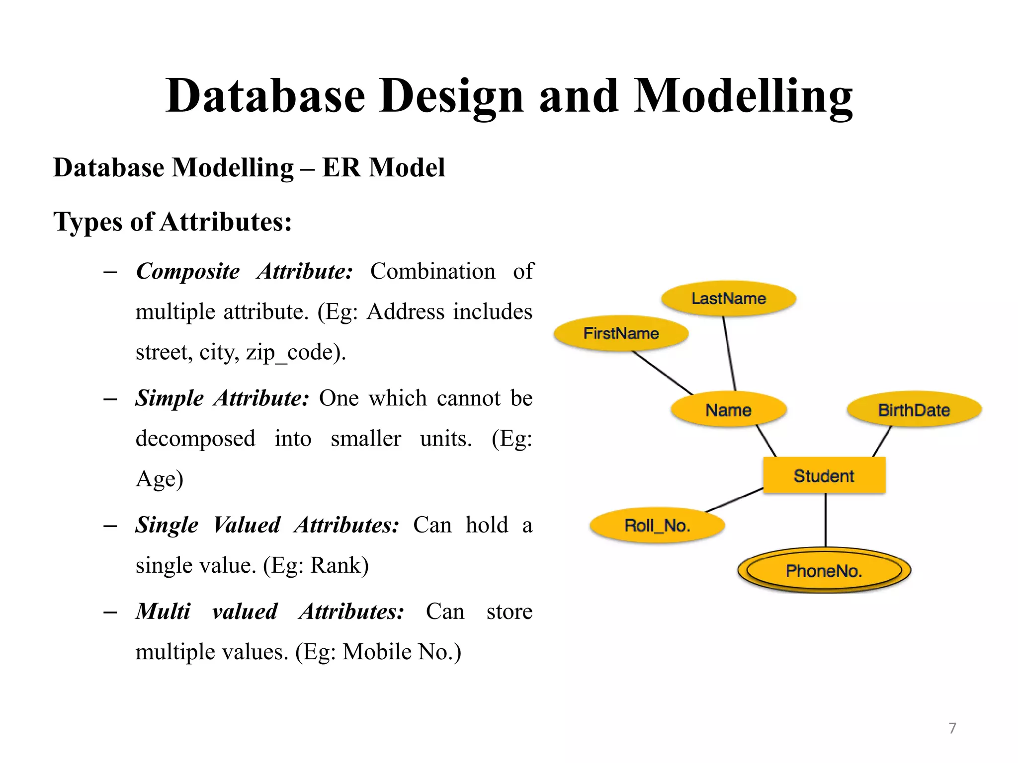Database Design and Modelling
Database Modelling – ER Model
Types of Attributes:
– Composite Attribute: Combination of
multiple attribute. (Eg: Address includes
street, city, zip_code).
– Simple Attribute: One which cannot be
decomposed into smaller units. (Eg:
Age)
– Single Valued Attributes: Can hold a
single value. (Eg: Rank)
– Multi valued Attributes: Can store
multiple values. (Eg: Mobile No.)
7
 