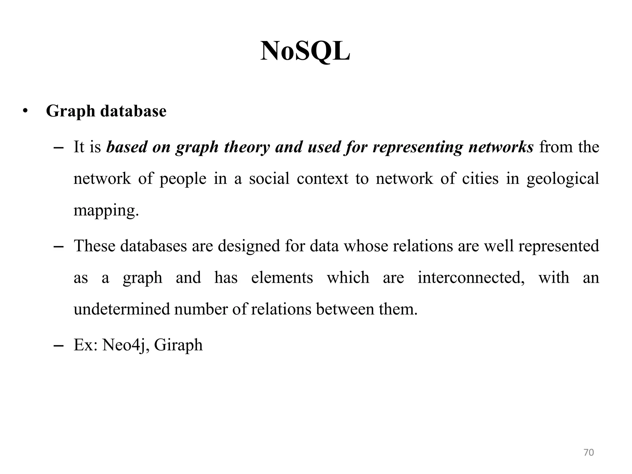 NoSQL
• Graph database
– It is based on graph theory and used for representing networks from the
network of people in a social context to network of cities in geological
mapping.
– These databases are designed for data whose relations are well represented
as a graph and has elements which are interconnected, with an
undetermined number of relations between them.
– Ex: Neo4j, Giraph
70
 