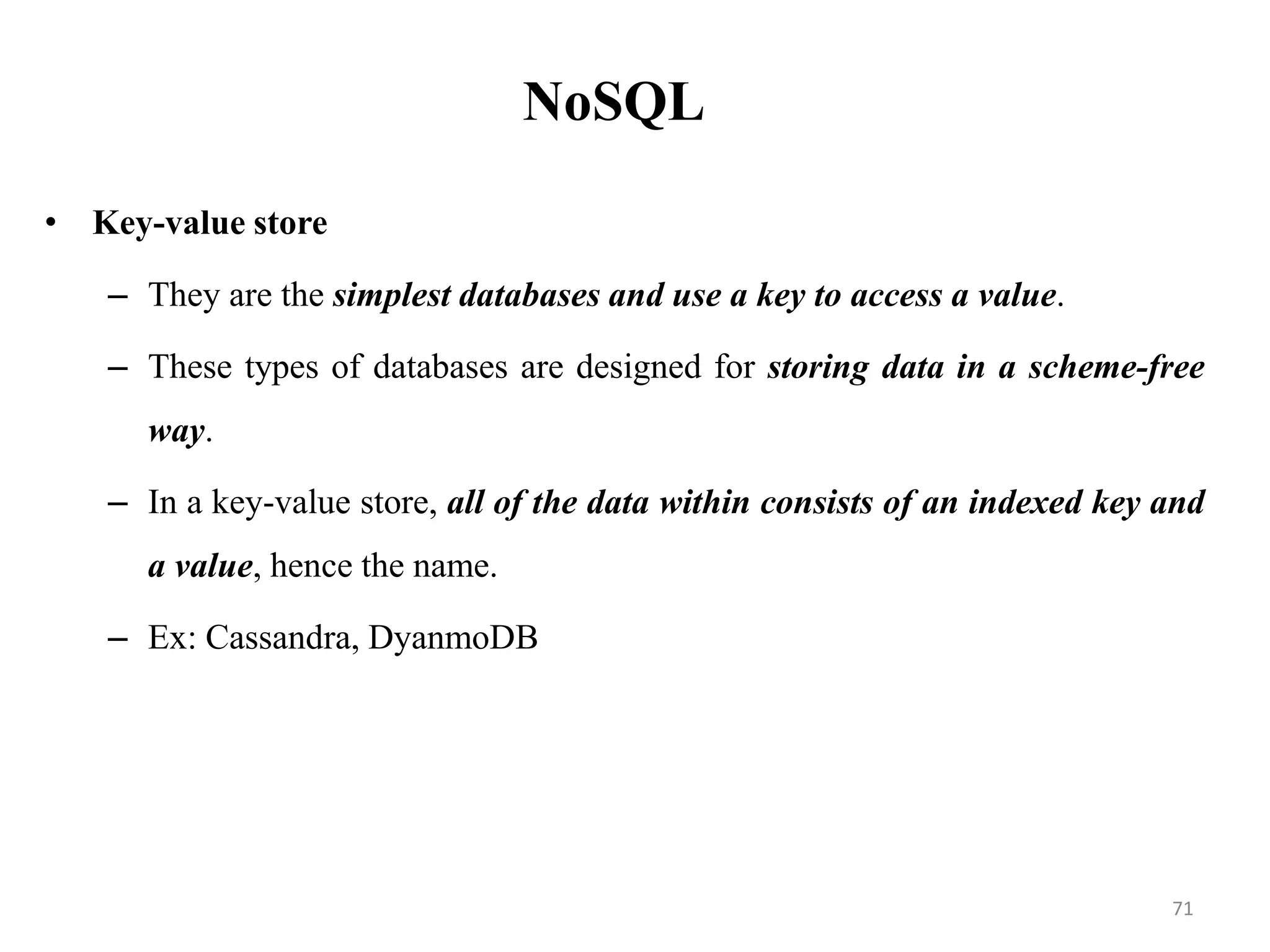 NoSQL
• Key-value store
– They are the simplest databases and use a key to access a value.
– These types of databases are designed for storing data in a scheme-free
way.
– In a key-value store, all of the data within consists of an indexed key and
a value, hence the name.
– Ex: Cassandra, DyanmoDB
71
 