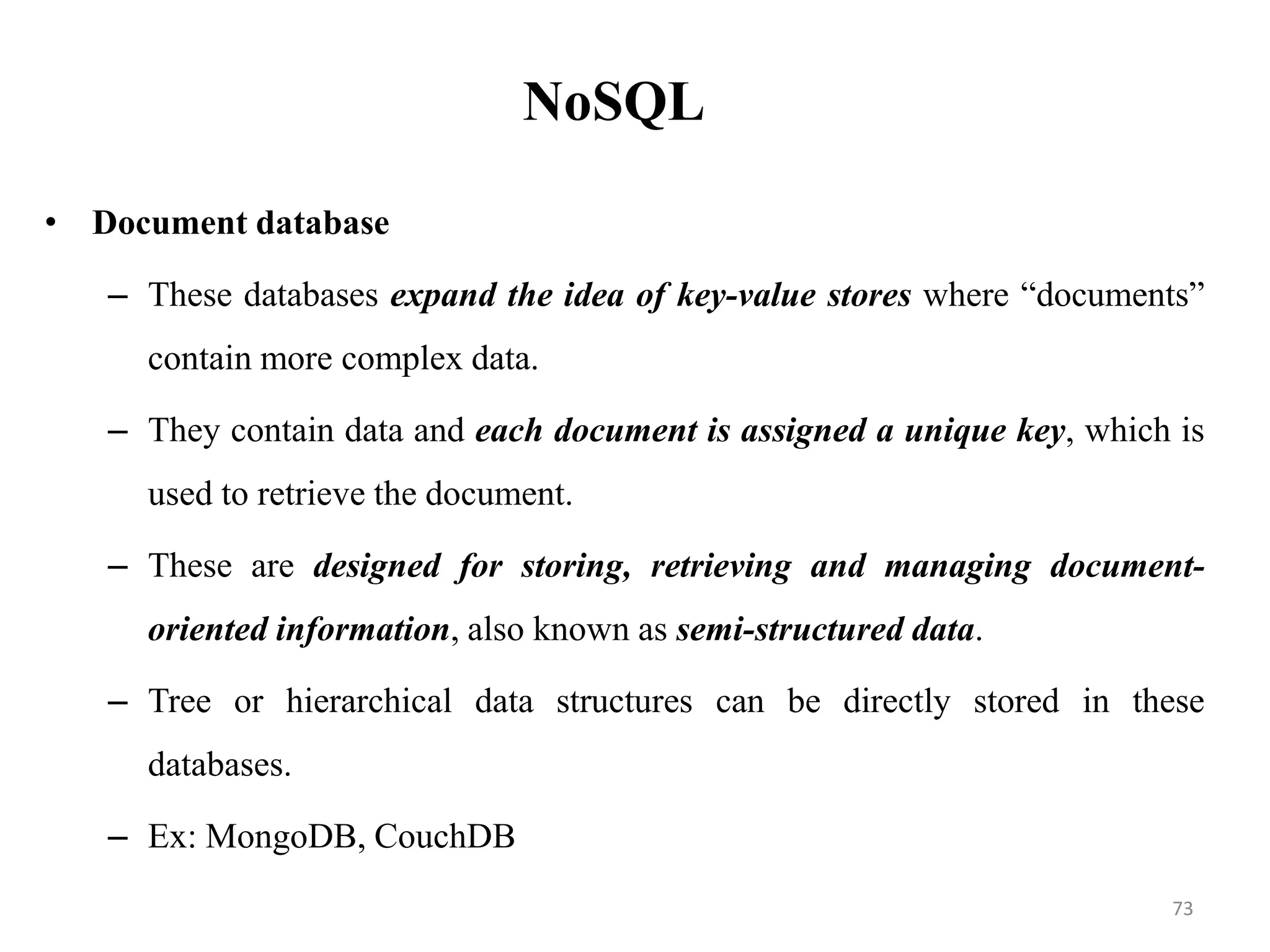 NoSQL
• Document database
– These databases expand the idea of key-value stores where “documents”
contain more complex data.
– They contain data and each document is assigned a unique key, which is
used to retrieve the document.
– These are designed for storing, retrieving and managing document-
oriented information, also known as semi-structured data.
– Tree or hierarchical data structures can be directly stored in these
databases.
– Ex: MongoDB, CouchDB
73
 
