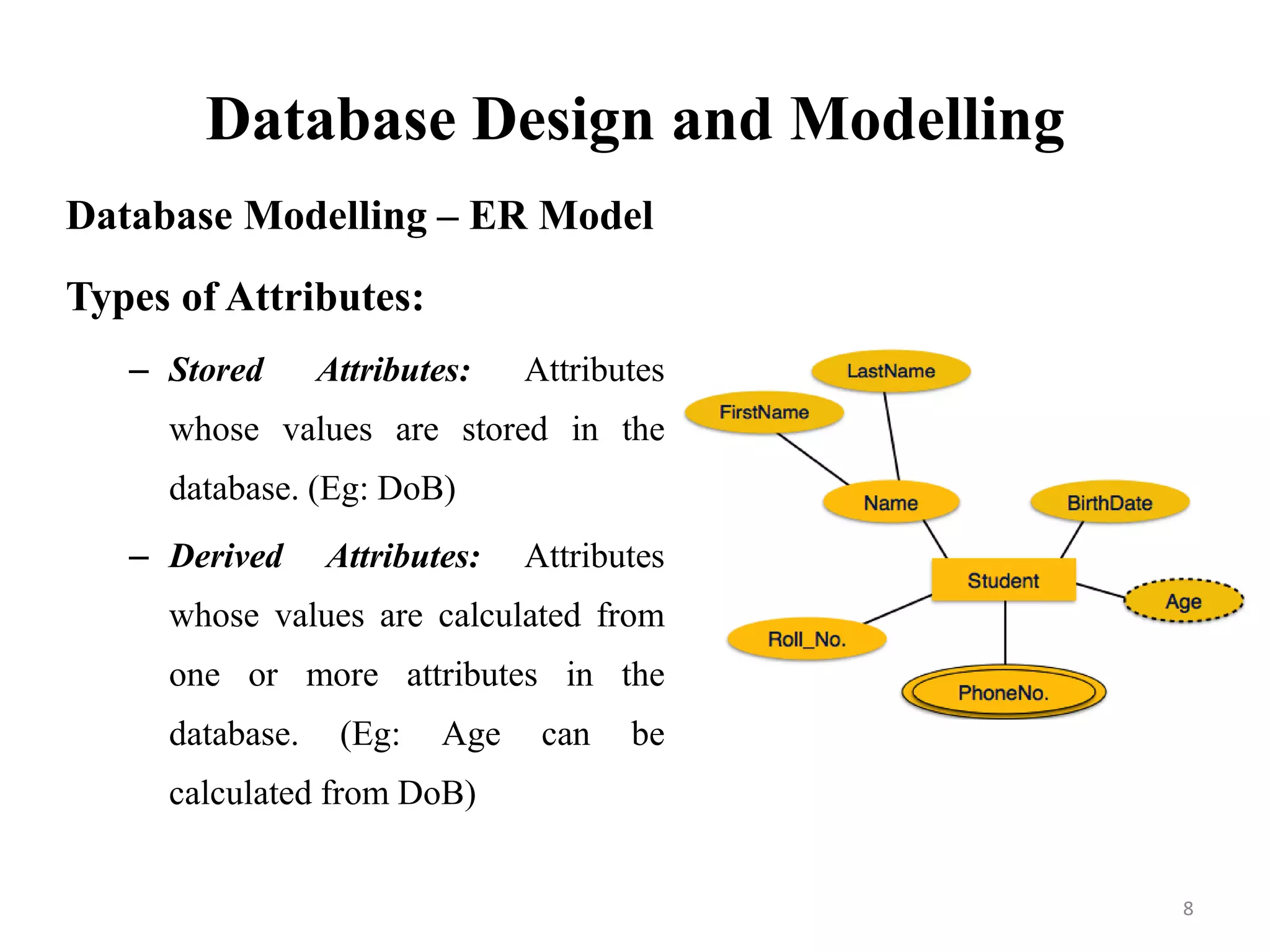 Database Design and Modelling
Database Modelling – ER Model
Types of Attributes:
– Stored Attributes: Attributes
whose values are stored in the
database. (Eg: DoB)
– Derived Attributes: Attributes
whose values are calculated from
one or more attributes in the
database. (Eg: Age can be
calculated from DoB)
8
 