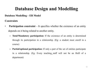 Database Design and Modelling
Database Modelling – ER Model
Constraints
• Participation constraint – It specifies whether the existence of an entity
depends on it being related to another entity.
– Total/Mandatory participation: If the existence of an entity is determined
through its participation in a relationship. (Eg: a student must enroll in a
course)
– Partial/optional participation: If only a part of the set of entities participate
in a relationship. (Eg: Every teaching_staff will not be an HoD of a
department)
12
 