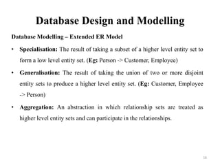Database Design and Modelling
Database Modelling – Extended ER Model
• Specialisation: The result of taking a subset of a higher level entity set to
form a low level entity set. (Eg: Person -> Customer, Employee)
• Generalisation: The result of taking the union of two or more disjoint
entity sets to produce a higher level entity set. (Eg: Customer, Employee
-> Person)
• Aggregation: An abstraction in which relationship sets are treated as
higher level entity sets and can participate in the relationships.
16
 