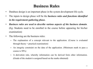 Business Rules
• Database design is an important phase in the system development life cycle.
• The inputs to design phase will be the business rules and functions identified
in the requirement gathering phase.
• Business rules are used to describe various aspects of the business domain.
(Eg: Students need to be enrolled in the course before appearing for his/her
examination)
• The following are the business rules:
– The explanation of a concept relevant to the application. (Course is evaluated
through theory + practical examination)
– An integrity constraint on the data of the application. (Minimum mark to pass a
course is 50%)
– A derivation rule, whereby information can be derived form other information.
(Grade of the student is assigned based on the marks obtained)
18
 