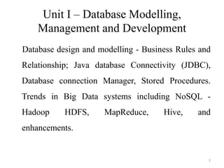 Unit I – Database Modelling,
Management and Development
Database design and modelling - Business Rules and
Relationship; Java database Connectivity (JDBC),
Database connection Manager, Stored Procedures.
Trends in Big Data systems including NoSQL -
Hadoop HDFS, MapReduce, Hive, and
enhancements.
2
 