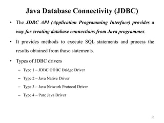 Java Database Connectivity (JDBC)
• The JDBC API (Application Programming Interface) provides a
way for creating database connections from Java programmes.
• It provides methods to execute SQL statements and process the
results obtained from those statements.
• Types of JDBC drivers
– Type 1 – JDBC ODBC Bridge Driver
– Type 2 – Java Native Driver
– Type 3 – Java Network Protocol Driver
– Type 4 – Pure Java Driver
20
 