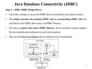 Java Database Connectivity (JDBC)
Type 1 – JDBC ODBC Bridge Driver
• It provides a bridge to access the ODBC drivers installed on each client machine.
• This bridge translates the standard JDBC calls to corresponding ODBC calls and
send them to the ODBC data source via ODBC libraries.
• This driver requires that native ODBC libraries, divers and their required support
files be installed and configured on each client machine.
• They are the slowest of all types due to multiple levels of translation.
21
 