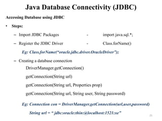 Java Database Connectivity (JDBC)
Accessing Database using JDBC
• Steps:
– Import JDBC Packages - import java.sql.*;
– Register the JDBC Driver - Class.forName()
Eg: Class.forName(“oracle.jdbc.driver.OracleDriver”);
– Creating a database connection
Eg: Connection con = DriverManager.getConnection(url,user,password)
String url = “ jdbc:oracle:thin:@localhost:1521:xe”
DriverManager.getConnection()
getConnection(String url)
getConnection(String url, Properties prop)
getConnection(String url, String user, String password)
25
 