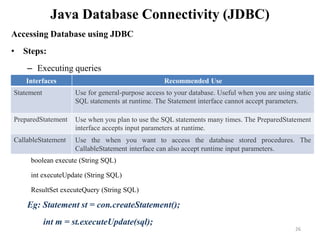 Java Database Connectivity (JDBC)
Accessing Database using JDBC
• Steps:
– Executing queries
Eg: Statement st = con.createStatement();
int m = st.executeUpdate(sql);
Interfaces Recommended Use
Statement Use for general-purpose access to your database. Useful when you are using static
SQL statements at runtime. The Statement interface cannot accept parameters.
PreparedStatement Use when you plan to use the SQL statements many times. The PreparedStatement
interface accepts input parameters at runtime.
CallableStatement Use the when you want to access the database stored procedures. The
CallableStatement interface can also accept runtime input parameters.
boolean execute (String SQL)
int executeUpdate (String SQL)
ResultSet executeQuery (String SQL)
26
 