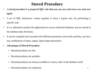 Stored Procedure
• A stored procedure is a prepared SQL code that you can save and reuse over and over
again.
• A set of SQL statements, written together to form a logical unit, for performing a
specific task.
• It is a subroutine used by the applications to access relational databases and are stored in
the database data dictionary.
• It can be compiled and executed with different parameters and results and they can have
any combination of input, output, input/output parameters.
• Advantages of Stored Procedure:
– Stored procedures are fast.
– Stored procedures are portable.
– Stored procedures are always available as 'source code' in the database itself.
– Stored procedures are migratory. 28
 