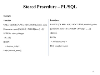 Stored Procedure – PL/SQL
Example
Function
CREATE [OR REPLACE] FUNCTION function_name
[(parameter_name [IN | OUT | IN OUT] type [, ...])]
RETURN return_datatype
{IS | AS}
BEGIN
< function_body >
END [function_name];
Procedure
CREATE [OR REPLACE] PROCEDURE procedure_name
[(parameter_name [IN | OUT | IN OUT] type [, ...])]
{IS | AS}
BEGIN
< procedure_body >
END procedure_name;
29
 