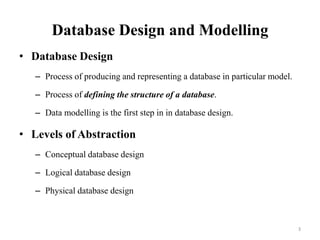 Database Design and Modelling
• Database Design
– Process of producing and representing a database in particular model.
– Process of defining the structure of a database.
– Data modelling is the first step in in database design.
• Levels of Abstraction
– Conceptual database design
– Logical database design
– Physical database design
3
 