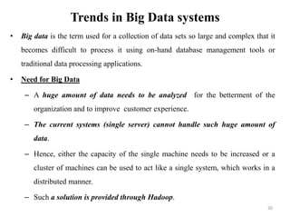 Trends in Big Data systems
• Big data is the term used for a collection of data sets so large and complex that it
becomes difficult to process it using on-hand database management tools or
traditional data processing applications.
• Need for Big Data
– A huge amount of data needs to be analyzed for the betterment of the
organization and to improve customer experience.
– The current systems (single server) cannot handle such huge amount of
data.
– Hence, either the capacity of the single machine needs to be increased or a
cluster of machines can be used to act like a single system, which works in a
distributed manner.
– Such a solution is provided through Hadoop.
30
 