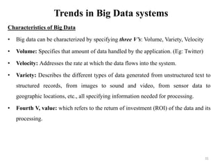Trends in Big Data systems
Characteristics of Big Data
• Big data can be characterized by specifying three V’s: Volume, Variety, Velocity
• Volume: Specifies that amount of data handled by the application. (Eg: Twitter)
• Velocity: Addresses the rate at which the data flows into the system.
• Variety: Describes the different types of data generated from unstructured text to
structured records, from images to sound and video, from sensor data to
geographic locations, etc., all specifying information needed for processing.
• Fourth V, value: which refers to the return of investment (ROI) of the data and its
processing.
31
 