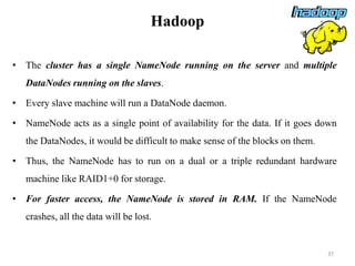 Hadoop
• The cluster has a single NameNode running on the server and multiple
DataNodes running on the slaves.
• Every slave machine will run a DataNode daemon.
• NameNode acts as a single point of availability for the data. If it goes down
the DataNodes, it would be difficult to make sense of the blocks on them.
• Thus, the NameNode has to run on a dual or a triple redundant hardware
machine like RAID1+0 for storage.
• For faster access, the NameNode is stored in RAM. If the NameNode
crashes, all the data will be lost.
37
 