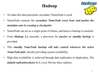 Hadoop
• To make this data persistent, secondary NameNode is used.
• NameNode contacts the secondary NameNode every hour and pushes the
metadata onto it, creating a checkpoint.
• NameNode can act as a single point of failure, and hence a backup is essential.
• From Hadoop 2.x onwards, a provision for passive or standby backup is
provided.
• This standby NameNode bachup will take control whenever the active
NameNode fails, thereby providing system availability.
• High data availability is achieved through data replication or duplication. The
default replication factor is 3, every file has three replicas.
38
 