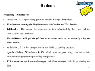 Hadoop
Processing – MapReduce
• In Hadoop 1.x, the processing part was handled through MapReduce.
• The daemons running for MapReduce are JobTracker and TaskTracker.
• JobTracker: The master that manages the jobs submitted by the client and the
resources by it in the cluster.
• The JobTracker will split the job into various tasks that can run parallelly using the
TaskTracker.
• With hadoop 2.x, a few changes were made in the processing structure.
• Apache Hadoop 2.0 includes YARN, which separates processing components into
resource management and processing components.
• YARN daemons are ResourceManager, and NodeManager, help in processing the
data.
39
 