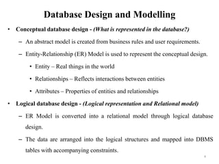 Database Design and Modelling
• Conceptual database design - (What is represented in the database?)
– An abstract model is created from business rules and user requirements.
– Entity-Relationship (ER) Model is used to represent the conceptual design.
• Entity – Real things in the world
• Relationships – Reflects interactions between entities
• Attributes – Properties of entities and relationships
• Logical database design - (Logical representation and Relational model)
– ER Model is converted into a relational model through logical database
design.
– The data are arranged into the logical structures and mapped into DBMS
tables with accompanying constraints.
4
 