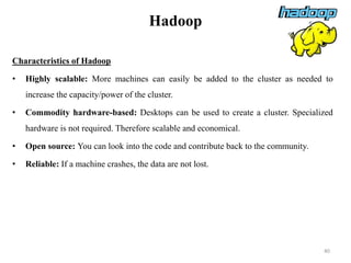 Hadoop
Characteristics of Hadoop
• Highly scalable: More machines can easily be added to the cluster as needed to
increase the capacity/power of the cluster.
• Commodity hardware-based: Desktops can be used to create a cluster. Specialized
hardware is not required. Therefore scalable and economical.
• Open source: You can look into the code and contribute back to the community.
• Reliable: If a machine crashes, the data are not lost.
40
 