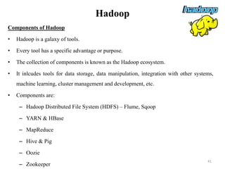 Hadoop
Components of Hadoop
• Hadoop is a galaxy of tools.
• Every tool has a specific advantage or purpose.
• The collection of components is known as the Hadoop ecosystem.
• It inlcudes tools for data storage, data manipulation, integration with other systems,
machine learning, cluster management and development, etc.
• Components are:
– Hadoop Distributed File System (HDFS) – Flume, Sqoop
– YARN & HBase
– MapReduce
– Hive & Pig
– Oozie
– Zookeeper
41
 