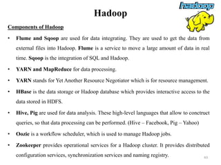 Hadoop
Components of Hadoop
• Flume and Sqoop are used for data integrating. They are used to get the data from
external files into Hadoop. Flume is a service to move a large amount of data in real
time. Sqoop is the integration of SQL and Hadoop.
• YARN and MapReduce for data processing.
• YARN stands for Yet Another Resource Negotiator which is for resource management.
• HBase is the data storage or Hadoop database which provides interactive access to the
data stored in HDFS.
• Hive, Pig are used for data analysis. These high-level languages that allow to conctruct
queries, so that data processing can be performed. (Hive – Facebook, Pig – Yahoo)
• Oozie is a workflow scheduler, which is used to manage Hadoop jobs.
• Zookeeper provides operational services for a Hadoop cluster. It provides distributed
configuration services, synchronization services and naming registry. 43
 