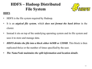 HDFS – Hadoop Distributed
File System
HDFS
• HDFS is the file system required by Hadoop.
• It is an atypical file system, which does not format the hard drives in the
cluster.
• Instead it sits on top of the underlying operating system and its file system and
uses it to store and manage data.
• HDFS divides the file into a block either 64MB or 128MB. This block is then
replicated thrice or the number of times specified by the user.
• The NameNode maintains the split information and location details.
44
 
