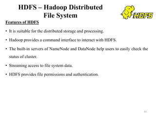 HDFS – Hadoop Distributed
File System
Features of HDFS
• It is suitable for the distributed storage and processing.
• Hadoop provides a command interface to interact with HDFS.
• The built-in servers of NameNode and DataNode help users to easily check the
status of cluster.
• Streaming access to file system data.
• HDFS provides file permissions and authentication.
45
 