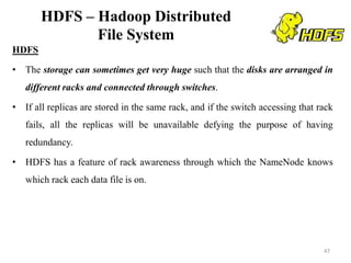 HDFS – Hadoop Distributed
File System
HDFS
• The storage can sometimes get very huge such that the disks are arranged in
different racks and connected through switches.
• If all replicas are stored in the same rack, and if the switch accessing that rack
fails, all the replicas will be unavailable defying the purpose of having
redundancy.
• HDFS has a feature of rack awareness through which the NameNode knows
which rack each data file is on.
47
 